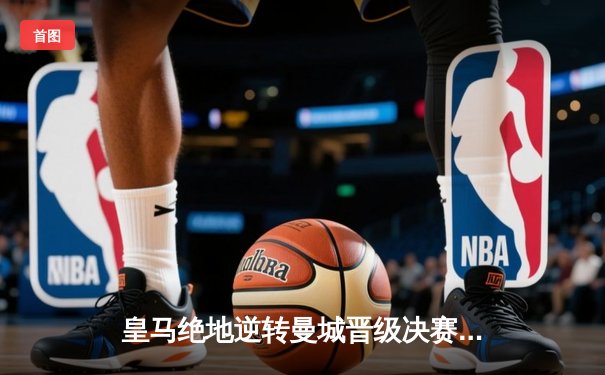 皇马绝地逆转曼城晋级决赛 罗德里戈双响改写欧冠历史