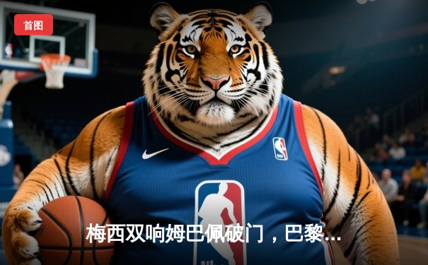 梅西双响姆巴佩破门，巴黎圣日耳曼3-2逆转拜仁晋级欧冠四强