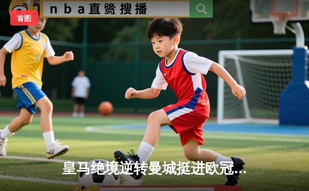 皇马绝境逆转曼城挺进欧冠决赛 卢宁神扑救主罗德里戈双响定乾坤