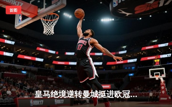 皇马绝境逆转曼城挺进欧冠决赛 卢宁神扑救主罗德里戈双响