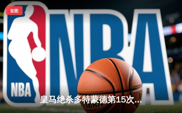 皇马绝杀多特蒙德第15次问鼎欧冠 维尼修斯锁定胜局卡瓦哈尔MVP