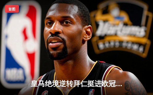 皇马绝境逆转拜仁挺进欧冠决赛，何塞卢替补双响改写命运