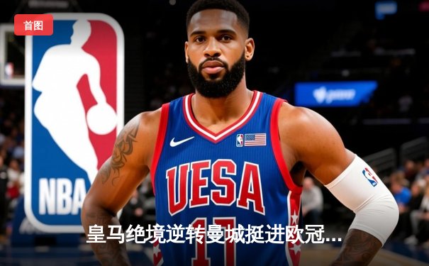 皇马绝境逆转曼城挺进欧冠四强，卢宁扑点立奇功